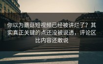 你以为蘑菇短视频已经被讲烂了？其实真正关键的点还没被说透，评论区比内容还敢说