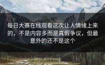 每日大赛在线观看这次让人情绪上来的，不是内容多而是真假争议，但最意外的还不是这个