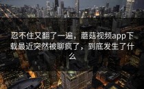 忍不住又翻了一遍，蘑菇视频app下载最近突然被聊疯了，到底发生了什么