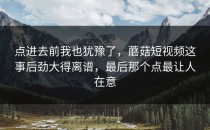 点进去前我也犹豫了，蘑菇短视频这事后劲大得离谱，最后那个点最让人在意