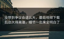 没想到争议会这么大，蘑菇视频下载后劲大得离谱，细节一出来全明白了