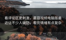 看评论区更刺激，蘑菇视频电脑版最近让不少人破防，看完情绪有点复杂