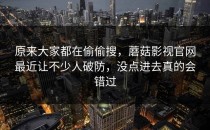 原来大家都在偷偷搜，蘑菇影视官网最近让不少人破防，没点进去真的会错过
