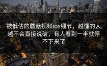 被低估的蘑菇视频ios细节，越懂的人越不会直接说破，有人看到一半就停不下来了