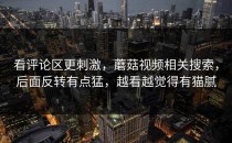 看评论区更刺激，蘑菇视频相关搜索，后面反转有点猛，越看越觉得有猫腻