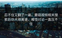 忍不住又翻了一遍，蘑菇视频相关搜索后劲大得离谱，难怪讨论一直压不住