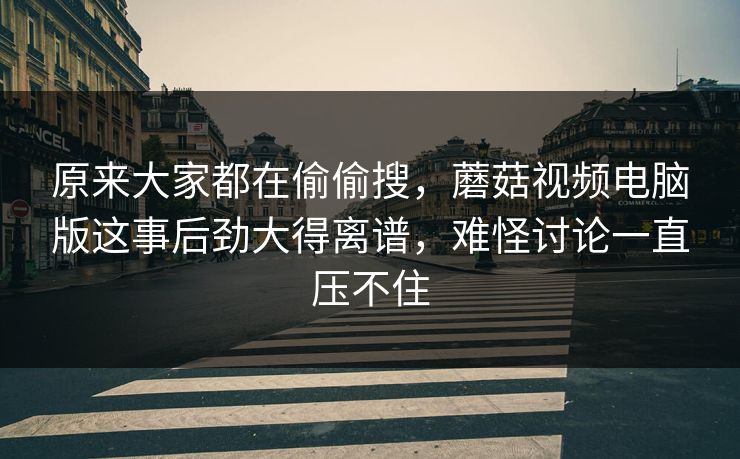 原来大家都在偷偷搜，蘑菇视频电脑版这事后劲大得离谱，难怪讨论一直压不住  第1张