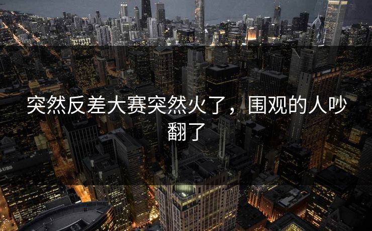 突然反差大赛突然火了，围观的人吵翻了  第1张