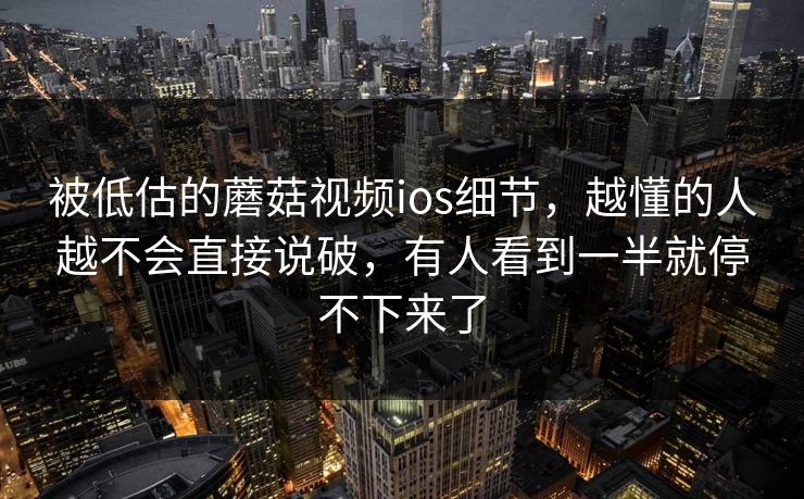 被低估的蘑菇视频ios细节，越懂的人越不会直接说破，有人看到一半就停不下来了  第1张