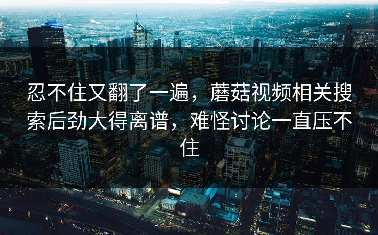 忍不住又翻了一遍,蘑菇视频相关搜索后劲大得离谱,难怪讨论一直压不住 第1张 忍不住又翻了一遍,蘑菇视频相关搜索后劲大得离谱,难怪讨论一直压不住 第1张