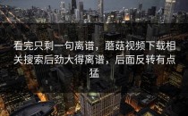看完只剩一句离谱，蘑菇视频下载相关搜索后劲大得离谱，后面反转有点猛
