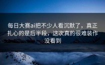 <strong>每日大赛ai</strong>把不少人看沉默了，真正扎心的是后半段，这次真的很难装作没看到