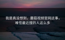 我是真没想到，蘑菇视频官网这事，难怪最近搜的人这么多