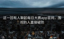 这一回有人聊起<strong>每日大赛app官网</strong>，围观的人直接破防