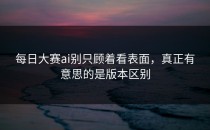 <strong>每日大赛ai</strong>别只顾着看表面，真正有意思的是版本区别