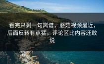 看完只剩一句离谱，蘑菇视频最近，后面反转有点猛，评论区比内容还敢说