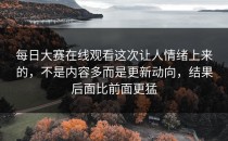 <strong>每日大赛在线观看</strong>这次让人情绪上来的，不是内容多而是更新动向，结果后面比前面更猛