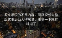 原来最狠的不是内容，蘑菇视频电脑版这事后劲大得离谱，事情一下就有味道了