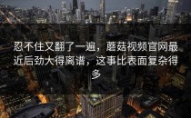 忍不住又翻了一遍，蘑菇视频官网最近后劲大得离谱，这事比表面复杂得多