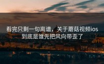 看完只剩一句离谱，关于蘑菇视频ios到底是谁先把风向带歪了