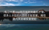 <strong>每日大赛app</strong>网页版刷到最后才懂，很多人卡住的问题终于有答案，难怪这几天总被反复提起