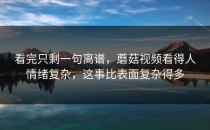 看完只剩一句离谱，蘑菇视频看得人情绪复杂，这事比表面复杂得多