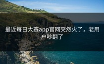 最近<strong>每日大赛app</strong>官网突然火了，老用户吵翻了