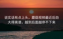 说实话有点上头，蘑菇视频最近后劲大得离谱，越到后面越停不下来
