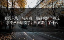 看完只剩一句离谱，蘑菇视频下载这事突然被聊疯了，到底发生了什么