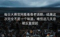 <strong>每日大赛官网</strong>看着像老话题，结果这次完全不是一个味道，难怪这几天总被反复提起