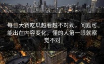 每日大赛吃瓜越看越不对劲，问题可能出在内容变化，懂的人第一眼就察觉不对