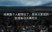 结果整个人都愣住了，原来大家说的就是每日大赛吃瓜