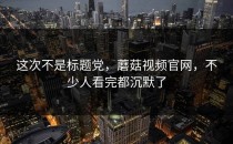 这次不是标题党，蘑菇视频官网，不少人看完都沉默了