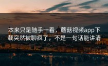 本来只是随手一看，蘑菇视频app下载突然被聊疯了，不是一句话能讲清
