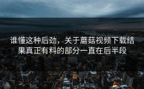 谁懂这种后劲，关于蘑菇视频下载结果真正有料的部分一直在后半段