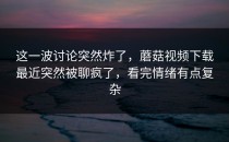 这一波讨论突然炸了，蘑菇视频下载最近突然被聊疯了，看完情绪有点复杂
