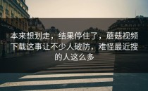 本来想划走，结果停住了，蘑菇视频下载这事让不少人破防，难怪最近搜的人这么多