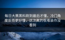 <strong>每日大赛黑料</strong>刷到最后才懂，冷门角度反而更好懂，这次真的很难装作没看到