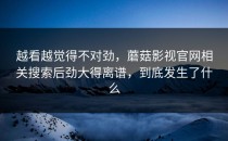 越看越觉得不对劲，蘑菇影视官网相关搜索后劲大得离谱，到底发生了什么