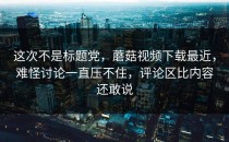 这次不是标题党，蘑菇视频下载最近，难怪讨论一直压不住，评论区比内容还敢说