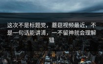这次不是标题党，蘑菇视频最近，不是一句话能讲清，一不留神就会理解错