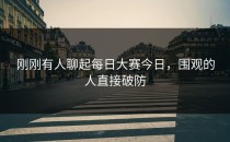 刚刚有人聊起<strong>每日大赛今日</strong>，围观的人直接破防