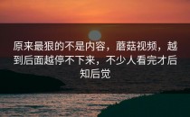 原来最狠的不是内容，蘑菇视频，越到后面越停不下来，不少人看完才后知后觉