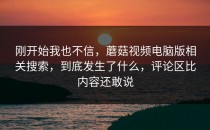 刚开始我也不信，蘑菇视频电脑版相关搜索，到底发生了什么，评论区比内容还敢说