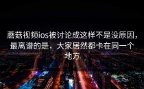 蘑菇视频ios被讨论成这样不是没原因，最离谱的是，大家居然都卡在同一个地方