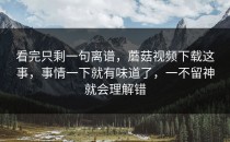 看完只剩一句离谱，蘑菇视频下载这事，事情一下就有味道了，一不留神就会理解错