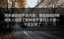 原来最狠的不是内容，蘑菇短视频被很多人低估了那种说不清的上头感一下就出来了