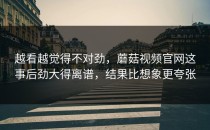 越看越觉得不对劲，蘑菇视频官网这事后劲大得离谱，结果比想象更夸张