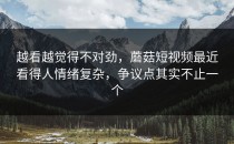 越看越觉得不对劲，蘑菇短视频最近看得人情绪复杂，争议点其实不止一个