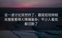 这一波讨论突然炸了，蘑菇短视频相关搜索看得人情绪复杂，不少人看完都沉默了